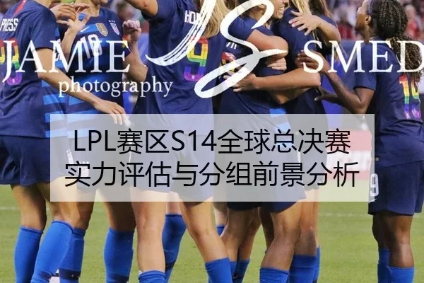 LPL赛区S14全球总决赛实力评估与分组前景分析