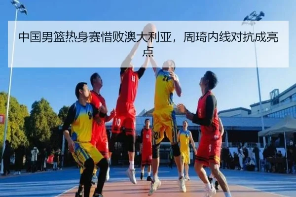 中国男篮热身赛惜败澳大利亚，周琦内线对抗成亮点