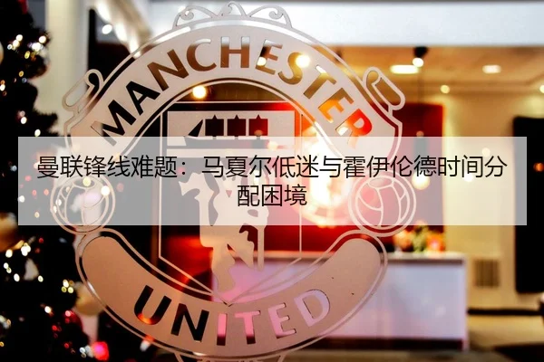 曼联锋线难题：马夏尔低迷与霍伊伦德时间分配困境