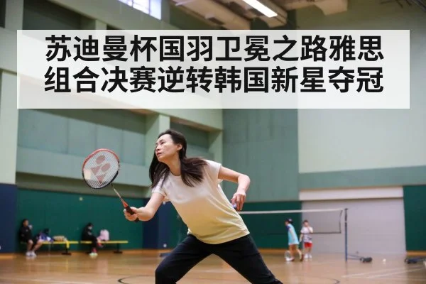 苏迪曼杯国羽卫冕之路雅思组合决赛逆转韩国新星夺冠